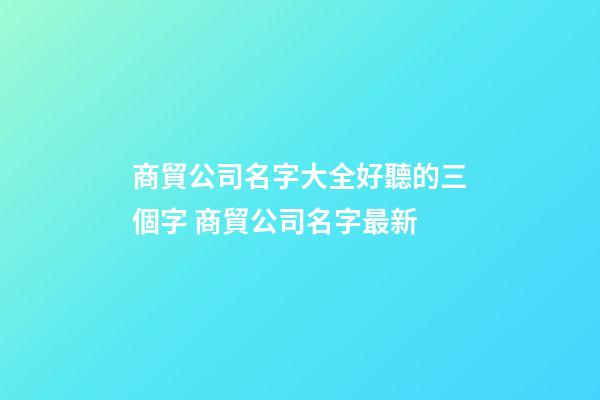 商貿公司名字大全好聽的三個字 商貿公司名字最新